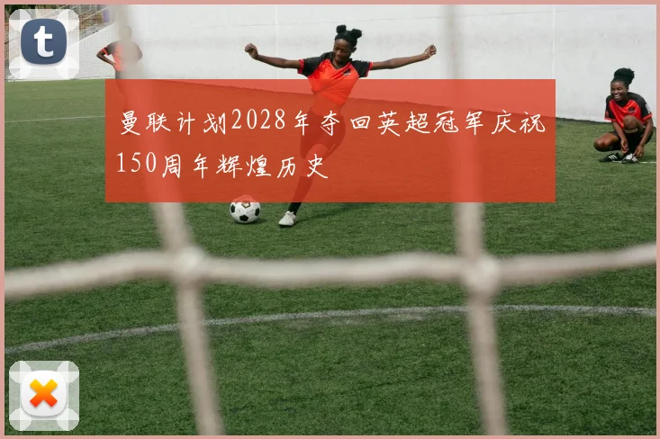 曼联计划2028年夺回英超冠军庆祝150周年辉煌历史