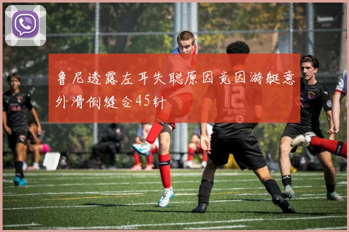 鲁尼透露左耳失聪原因竟因游艇意外滑倒缝合45针