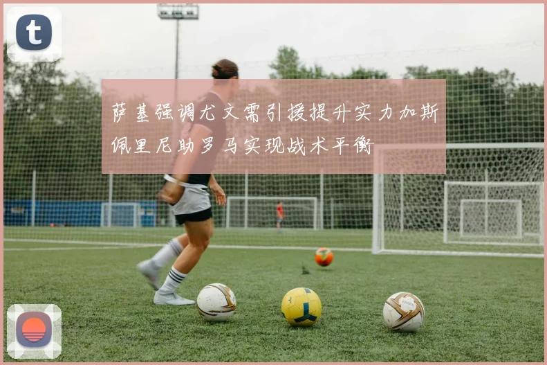 萨基强调尤文需引援提升实力加斯佩里尼助罗马实现战术平衡