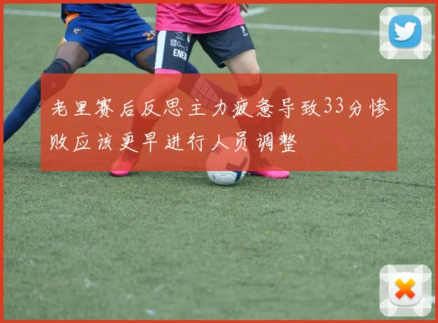 老里赛后反思主力疲惫导致33分惨败应该更早进行人员调整
