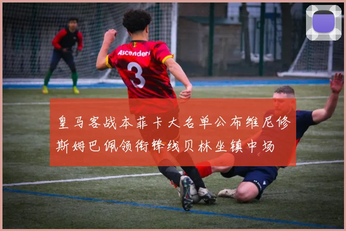 皇马客战本菲卡大名单公布维尼修斯姆巴佩领衔锋线贝林坐镇中场