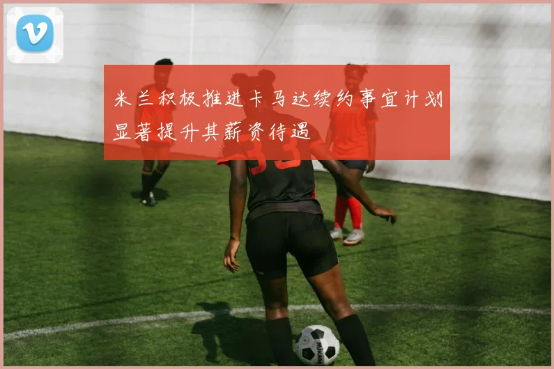 米兰积极推进卡马达续约事宜计划显著提升其薪资待遇