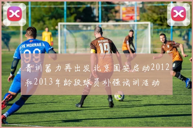 青训蓄力再出发北京国安启动2012和2013年龄段球员补强试训活动