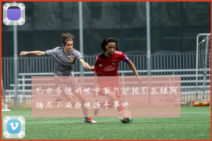 巴尔韦德训练中激烈铲抢引发琼阿梅尼不满拒绝握手事件