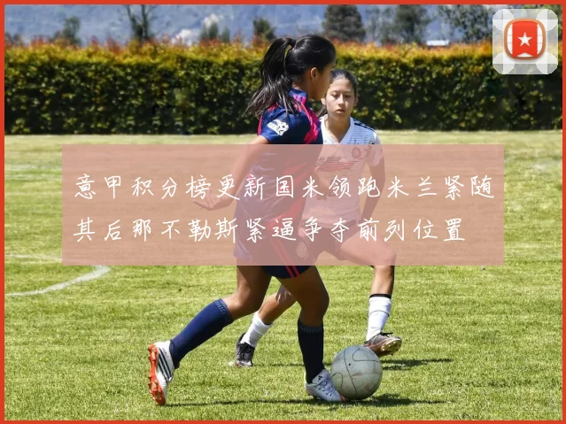 意甲积分榜更新国米领跑米兰紧随其后那不勒斯紧逼争夺前列位置