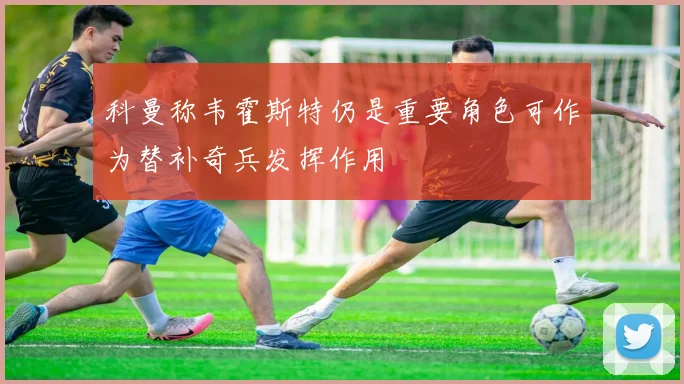 科曼称韦霍斯特仍是重要角色可作为替补奇兵发挥作用