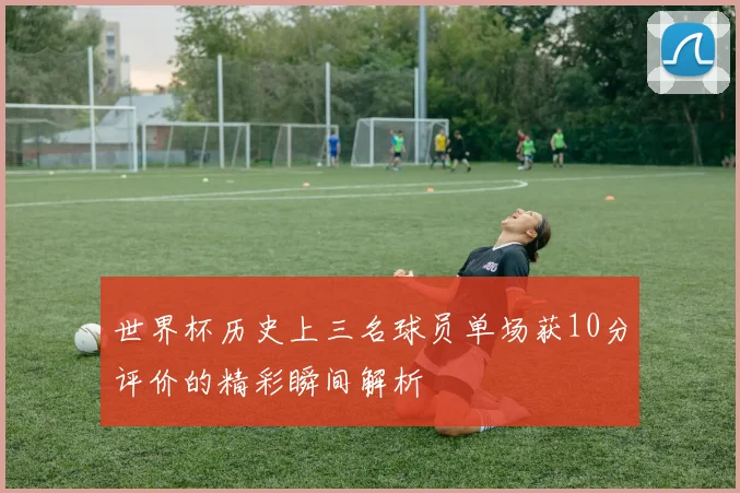 世界杯历史上三名球员单场获10分评价的精彩瞬间解析