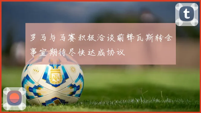 罗马与马赛积极洽谈前锋瓦斯转会事宜期待尽快达成协议