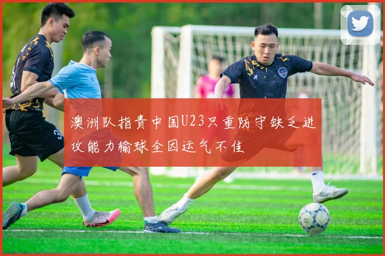 澳洲队指责中国U23只重防守缺乏进攻能力输球全因运气不佳
