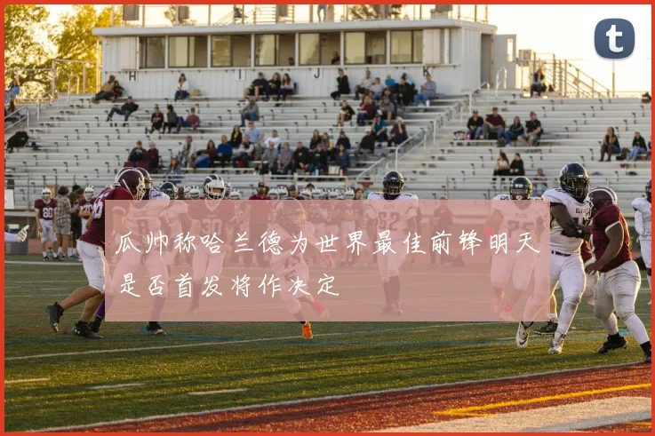瓜帅称哈兰德为世界最佳前锋明天是否首发将作决定