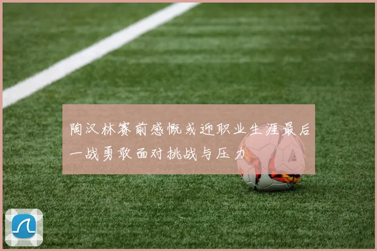 陶汉林赛前感慨或迎职业生涯最后一战勇敢面对挑战与压力