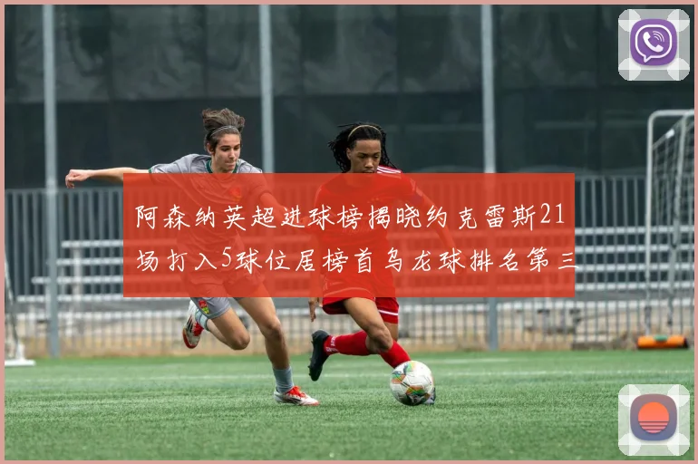 阿森纳英超进球榜揭晓约克雷斯21场打入5球位居榜首乌龙球排名第三