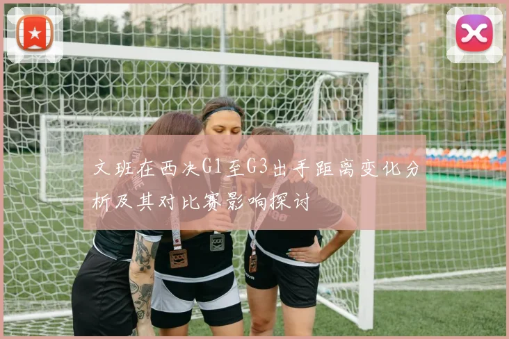 文班在西决G1至G3出手距离变化分析及其对比赛影响探讨