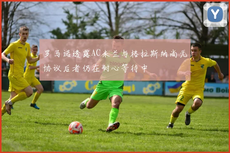 罗马诺透露AC米兰与格拉斯纳尚无协议后者仍在耐心等待中