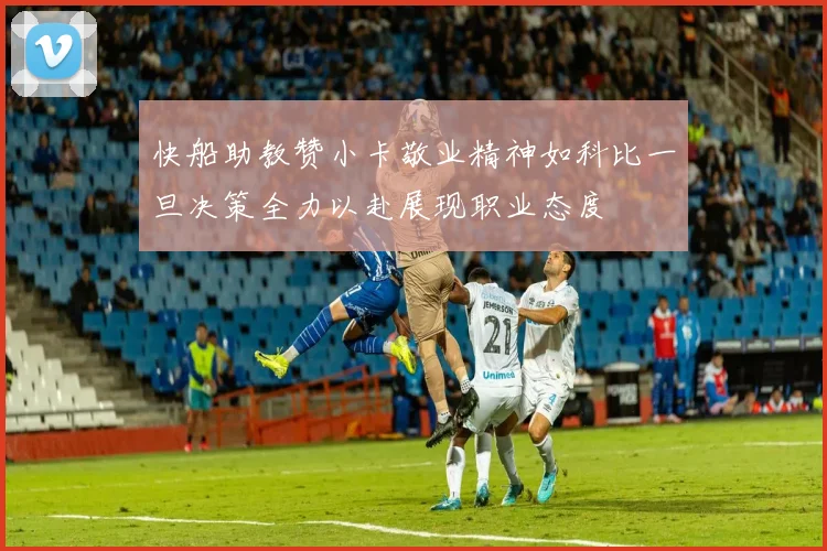 快船助教赞小卡敬业精神如科比一旦决策全力以赴展现职业态度