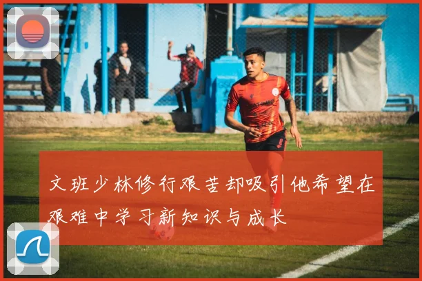 文班少林修行艰苦却吸引他希望在艰难中学习新知识与成长